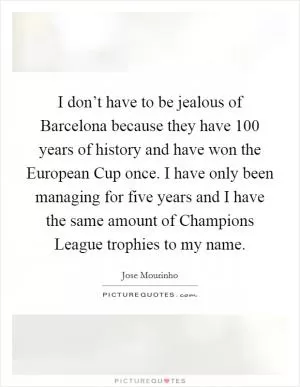 I don’t have to be jealous of Barcelona because they have 100 years of history and have won the European Cup once. I have only been managing for five years and I have the same amount of Champions League trophies to my name Picture Quote #1