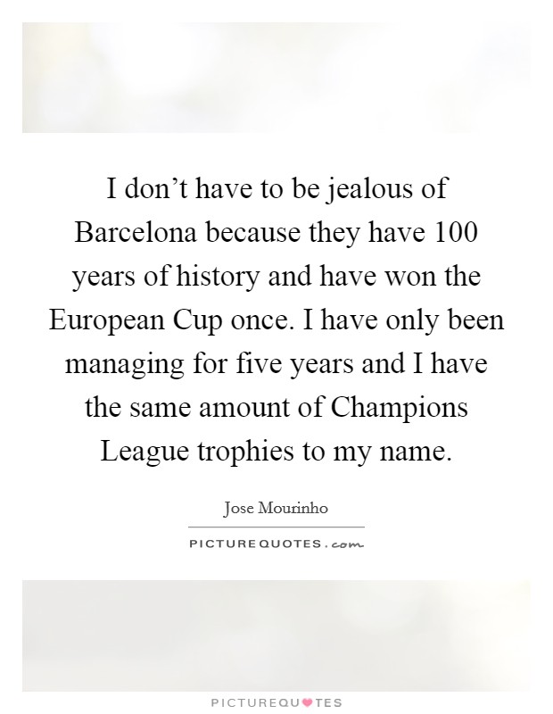 I don't have to be jealous of Barcelona because they have 100 years of history and have won the European Cup once. I have only been managing for five years and I have the same amount of Champions League trophies to my name Picture Quote #1