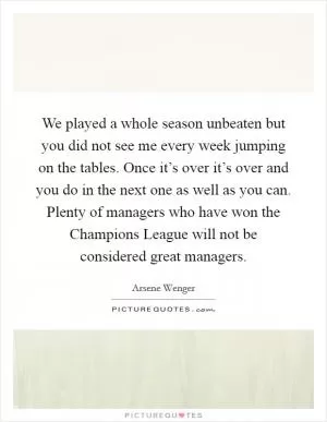 We played a whole season unbeaten but you did not see me every week jumping on the tables. Once it’s over it’s over and you do in the next one as well as you can. Plenty of managers who have won the Champions League will not be considered great managers Picture Quote #1