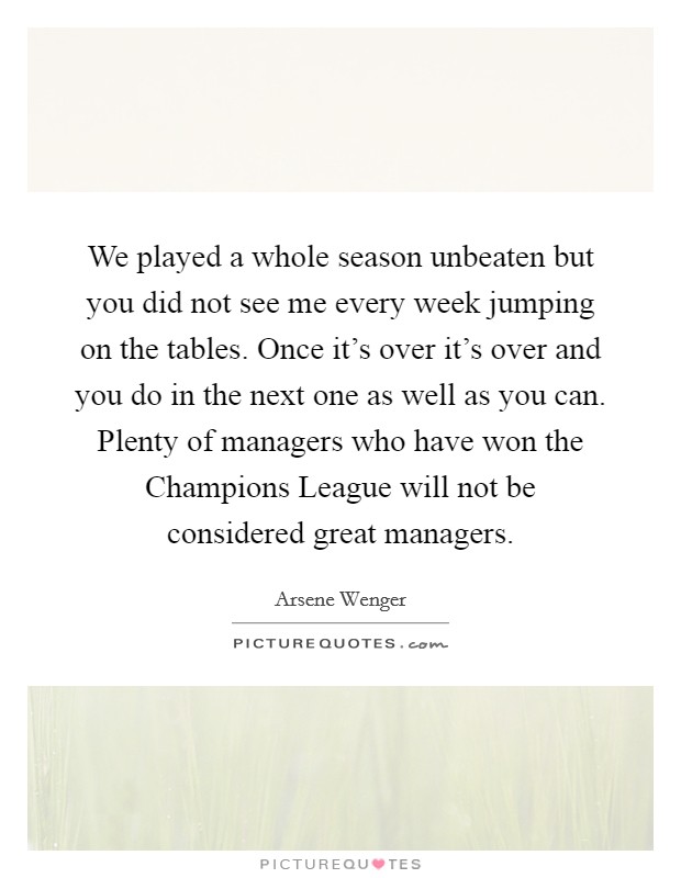 We played a whole season unbeaten but you did not see me every week jumping on the tables. Once it's over it's over and you do in the next one as well as you can. Plenty of managers who have won the Champions League will not be considered great managers Picture Quote #1