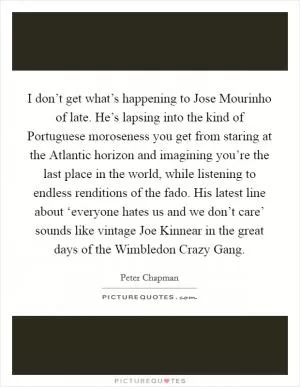 I don’t get what’s happening to Jose Mourinho of late. He’s lapsing into the kind of Portuguese moroseness you get from staring at the Atlantic horizon and imagining you’re the last place in the world, while listening to endless renditions of the fado. His latest line about ‘everyone hates us and we don’t care’ sounds like vintage Joe Kinnear in the great days of the Wimbledon Crazy Gang Picture Quote #1