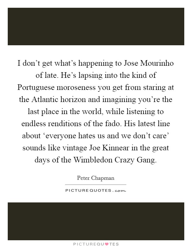 I don't get what's happening to Jose Mourinho of late. He's lapsing into the kind of Portuguese moroseness you get from staring at the Atlantic horizon and imagining you're the last place in the world, while listening to endless renditions of the fado. His latest line about ‘everyone hates us and we don't care' sounds like vintage Joe Kinnear in the great days of the Wimbledon Crazy Gang Picture Quote #1