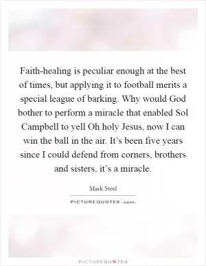 Faith-healing is peculiar enough at the best of times, but applying it to football merits a special league of barking. Why would God bother to perform a miracle that enabled Sol Campbell to yell Oh holy Jesus, now I can win the ball in the air. It’s been five years since I could defend from corners, brothers and sisters, it’s a miracle Picture Quote #1