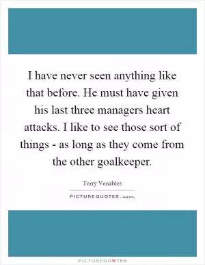 I have never seen anything like that before. He must have given his last three managers heart attacks. I like to see those sort of things - as long as they come from the other goalkeeper Picture Quote #1