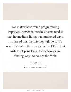 No matter how much programming improves, however, media savants tend to see the medium living out numbered days. It’s feared that the Internet will do to TV what TV did to the movies in the 1950s. But instead of panicking, the networks are finding ways to co-opt the Web Picture Quote #1