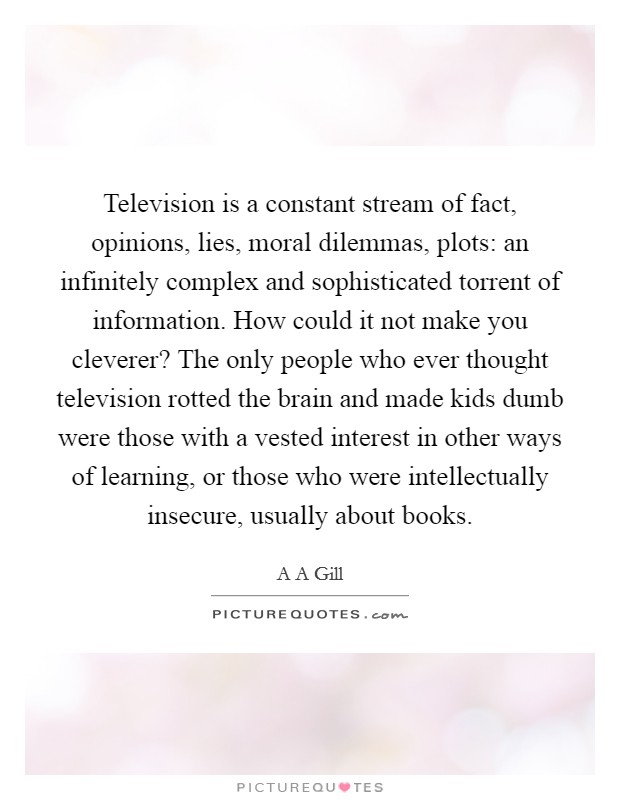 Television is a constant stream of fact, opinions, lies, moral dilemmas, plots: an infinitely complex and sophisticated torrent of information. How could it not make you cleverer? The only people who ever thought television rotted the brain and made kids dumb were those with a vested interest in other ways of learning, or those who were intellectually insecure, usually about books Picture Quote #1