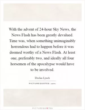 With the advent of 24-hour Sky News, the News Flash has been greatly devalued. Time was, when something unimaginably horrendous had to happen before it was deemed worthy of a News Flash. At least one, preferably two, and ideally all four horsemen of the apocalypse would have to be involved Picture Quote #1