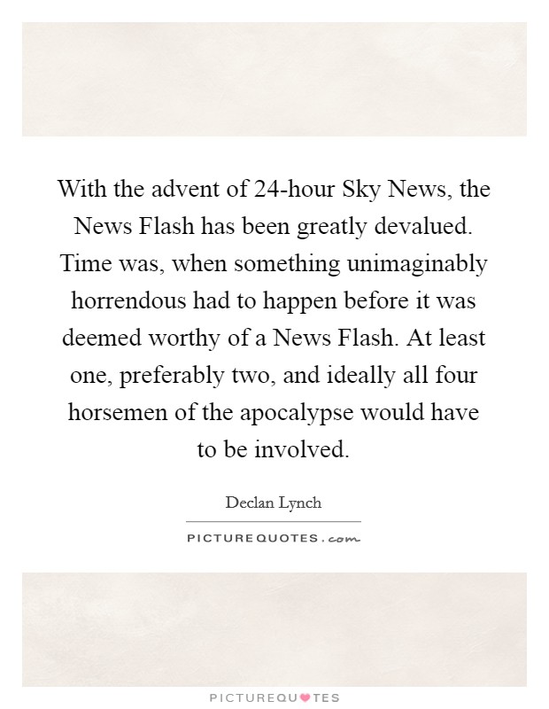 With the advent of 24-hour Sky News, the News Flash has been greatly devalued. Time was, when something unimaginably horrendous had to happen before it was deemed worthy of a News Flash. At least one, preferably two, and ideally all four horsemen of the apocalypse would have to be involved Picture Quote #1