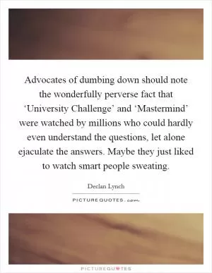 Advocates of dumbing down should note the wonderfully perverse fact that ‘University Challenge’ and ‘Mastermind’ were watched by millions who could hardly even understand the questions, let alone ejaculate the answers. Maybe they just liked to watch smart people sweating Picture Quote #1