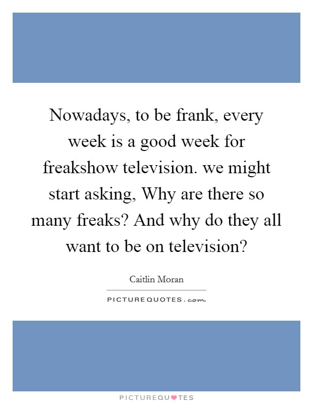 Nowadays, to be frank, every week is a good week for freakshow television. we might start asking, Why are there so many freaks? And why do they all want to be on television? Picture Quote #1