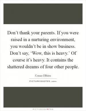 Don’t thank your parents. If you were raised in a nurturing environment, you wouldn’t be in show business. Don’t say, ‘Wow, this is heavy.’ Of course it’s heavy. It contains the shattered dreams of four other people Picture Quote #1