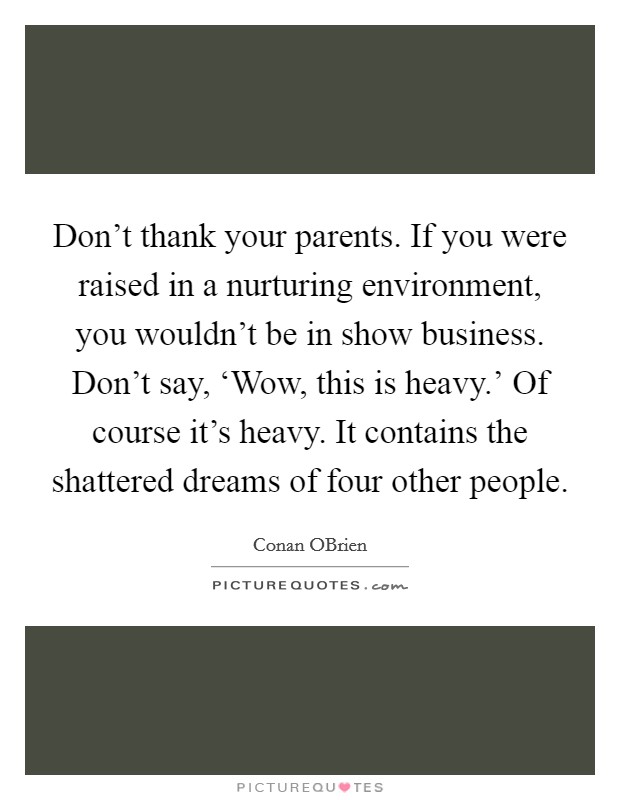 Don't thank your parents. If you were raised in a nurturing environment, you wouldn't be in show business. Don't say, ‘Wow, this is heavy.' Of course it's heavy. It contains the shattered dreams of four other people Picture Quote #1