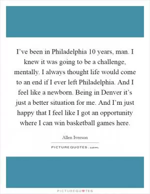 I’ve been in Philadelphia 10 years, man. I knew it was going to be a challenge, mentally. I always thought life would come to an end if I ever left Philadelphia. And I feel like a newborn. Being in Denver it’s just a better situation for me. And I’m just happy that I feel like I got an opportunity where I can win basketball games here Picture Quote #1