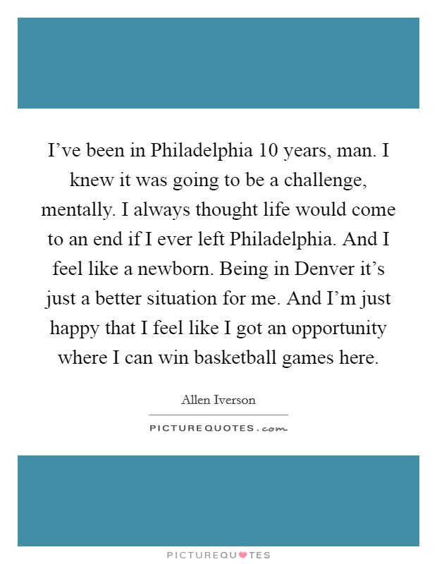 I've been in Philadelphia 10 years, man. I knew it was going to be a challenge, mentally. I always thought life would come to an end if I ever left Philadelphia. And I feel like a newborn. Being in Denver it's just a better situation for me. And I'm just happy that I feel like I got an opportunity where I can win basketball games here Picture Quote #1