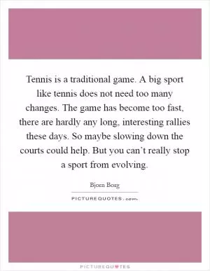 Tennis is a traditional game. A big sport like tennis does not need too many changes. The game has become too fast, there are hardly any long, interesting rallies these days. So maybe slowing down the courts could help. But you can’t really stop a sport from evolving Picture Quote #1