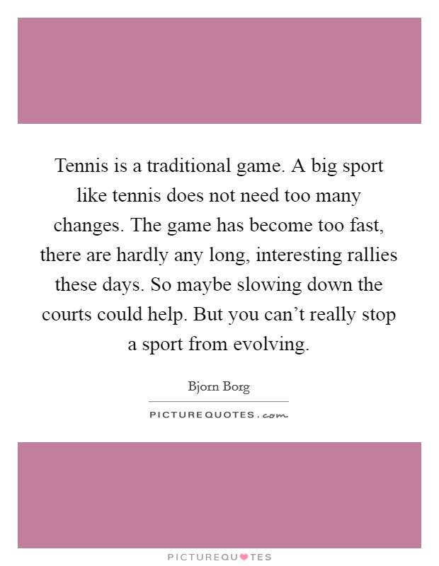 Tennis is a traditional game. A big sport like tennis does not need too many changes. The game has become too fast, there are hardly any long, interesting rallies these days. So maybe slowing down the courts could help. But you can't really stop a sport from evolving Picture Quote #1