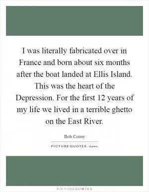 I was literally fabricated over in France and born about six months after the boat landed at Ellis Island. This was the heart of the Depression. For the first 12 years of my life we lived in a terrible ghetto on the East River Picture Quote #1
