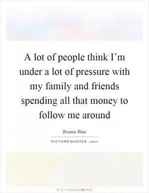 A lot of people think I’m under a lot of pressure with my family and friends spending all that money to follow me around Picture Quote #1