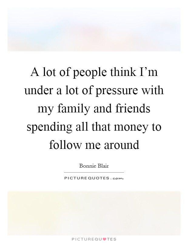 A lot of people think I'm under a lot of pressure with my family and friends spending all that money to follow me around Picture Quote #1