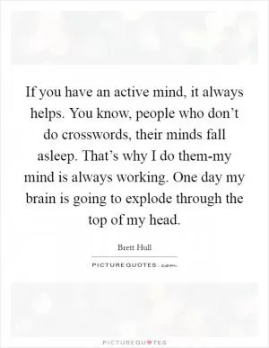 If you have an active mind, it always helps. You know, people who don’t do crosswords, their minds fall asleep. That’s why I do them-my mind is always working. One day my brain is going to explode through the top of my head Picture Quote #1