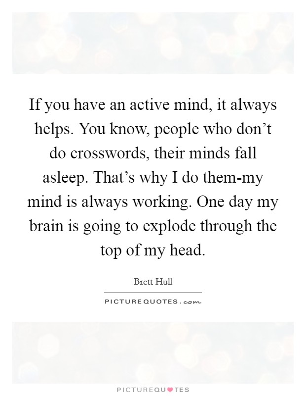 If you have an active mind, it always helps. You know, people who don't do crosswords, their minds fall asleep. That's why I do them-my mind is always working. One day my brain is going to explode through the top of my head Picture Quote #1