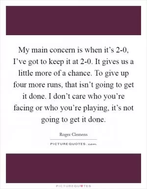 My main concern is when it’s 2-0, I’ve got to keep it at 2-0. It gives us a little more of a chance. To give up four more runs, that isn’t going to get it done. I don’t care who you’re facing or who you’re playing, it’s not going to get it done Picture Quote #1