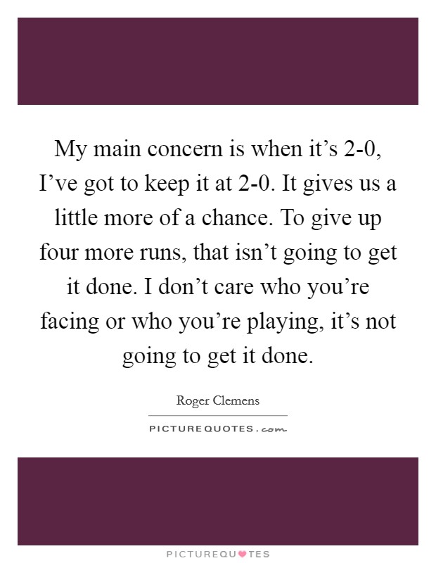 My main concern is when it's 2-0, I've got to keep it at 2-0. It gives us a little more of a chance. To give up four more runs, that isn't going to get it done. I don't care who you're facing or who you're playing, it's not going to get it done Picture Quote #1