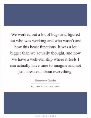 We worked out a lot of bugs and figured out who was working and who wasn’t and how this beast functions. It was a lot bigger than we actually thought, and now we have a well-run ship where it feels I can actually have time to imagine and not just stress out about everything Picture Quote #1