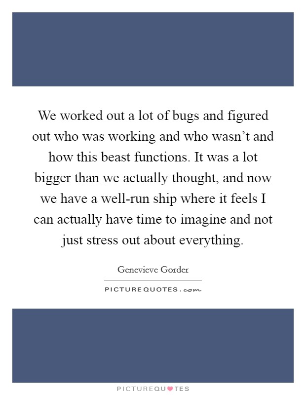 We worked out a lot of bugs and figured out who was working and who wasn't and how this beast functions. It was a lot bigger than we actually thought, and now we have a well-run ship where it feels I can actually have time to imagine and not just stress out about everything Picture Quote #1