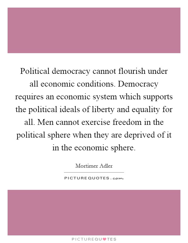 Political democracy cannot flourish under all economic conditions. Democracy requires an economic system which supports the political ideals of liberty and equality for all. Men cannot exercise freedom in the political sphere when they are deprived of it in the economic sphere Picture Quote #1