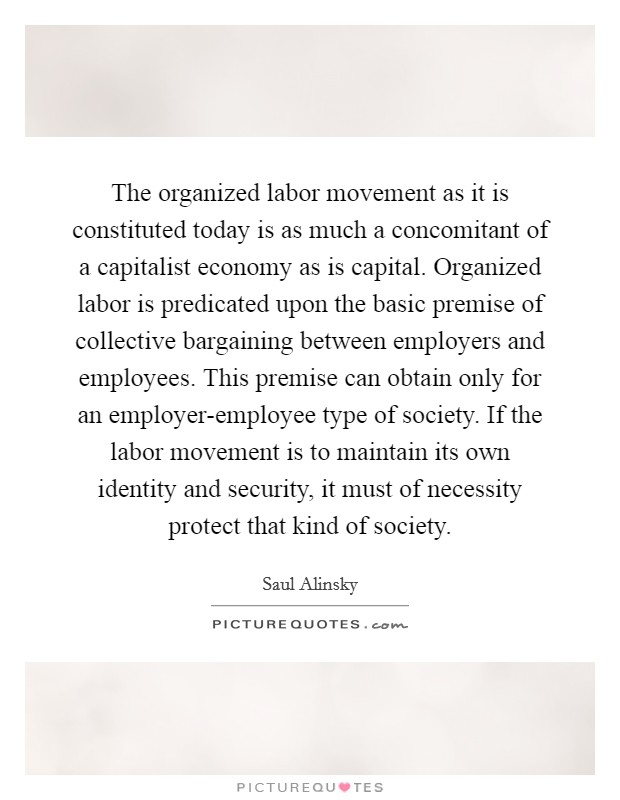 The organized labor movement as it is constituted today is as much a concomitant of a capitalist economy as is capital. Organized labor is predicated upon the basic premise of collective bargaining between employers and employees. This premise can obtain only for an employer-employee type of society. If the labor movement is to maintain its own identity and security, it must of necessity protect that kind of society Picture Quote #1