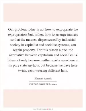 Our problem today is not how to expropriate the expropriators but, rather, how to arrange matters so that the masses, dispossessed by industrial society in capitalist and socialist systems, can regain property. For this reason alone, the alternative between capitalism and socialism is false-not only because neither exists anywhere in its pure state anyhow, but because we have here twins, each wearing different hats Picture Quote #1