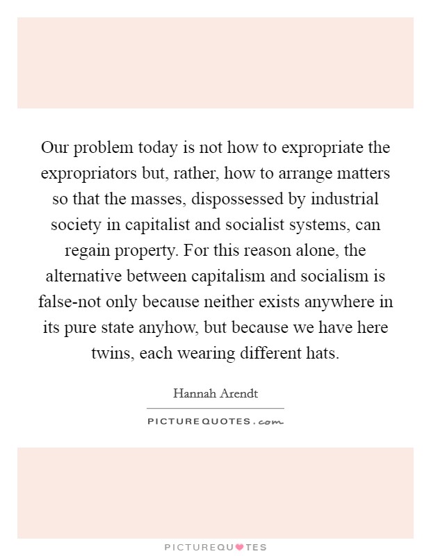Our problem today is not how to expropriate the expropriators but, rather, how to arrange matters so that the masses, dispossessed by industrial society in capitalist and socialist systems, can regain property. For this reason alone, the alternative between capitalism and socialism is false-not only because neither exists anywhere in its pure state anyhow, but because we have here twins, each wearing different hats Picture Quote #1