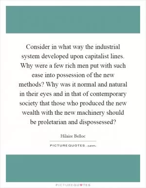 Consider in what way the industrial system developed upon capitalist lines. Why were a few rich men put with such ease into possession of the new methods? Why was it normal and natural in their eyes and in that of contemporary society that those who produced the new wealth with the new machinery should be proletarian and dispossessed? Picture Quote #1