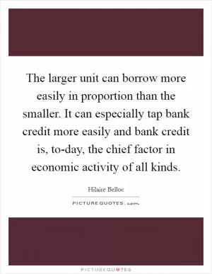 The larger unit can borrow more easily in proportion than the smaller. It can especially tap bank credit more easily and bank credit is, to-day, the chief factor in economic activity of all kinds Picture Quote #1
