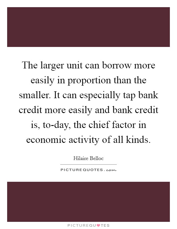 The larger unit can borrow more easily in proportion than the smaller. It can especially tap bank credit more easily and bank credit is, to-day, the chief factor in economic activity of all kinds Picture Quote #1