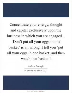 Concentrate your energy, thought and capital exclusively upon the business in which you are engaged... ‘Don’t put all your eggs in one basket’ is all wrong. I tell you ‘put all your eggs in one basket, and then watch that basket.’ Picture Quote #1