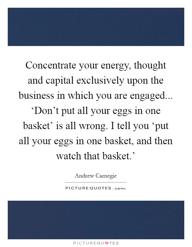 Concentrate your energy, thought and capital exclusively upon the business in which you are engaged... ‘Don't put all your eggs in one basket' is all wrong. I tell you ‘put all your eggs in one basket, and then watch that basket.' Picture Quote #1