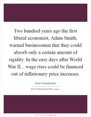 Two hundred years ago the first liberal economist, Adam Smith, warned businessmen that they could absorb only a certain amount of rigidity. In the easy days after World War II... wage rises could be financed out of inflationary price increases Picture Quote #1