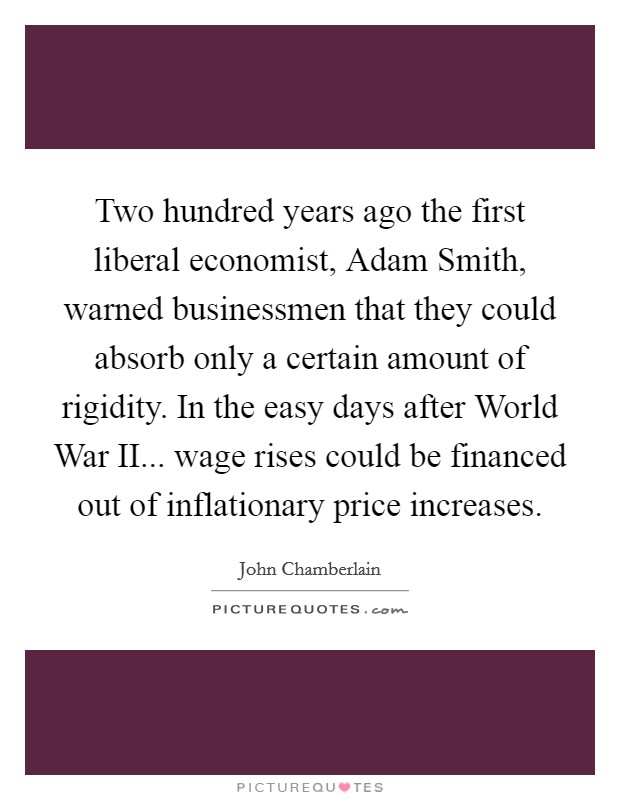 Two hundred years ago the first liberal economist, Adam Smith, warned businessmen that they could absorb only a certain amount of rigidity. In the easy days after World War II... wage rises could be financed out of inflationary price increases Picture Quote #1