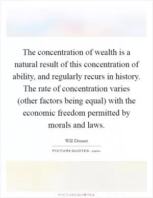 The concentration of wealth is a natural result of this concentration of ability, and regularly recurs in history. The rate of concentration varies (other factors being equal) with the economic freedom permitted by morals and laws Picture Quote #1