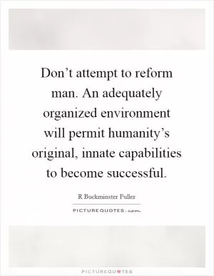 Don’t attempt to reform man. An adequately organized environment will permit humanity’s original, innate capabilities to become successful Picture Quote #1
