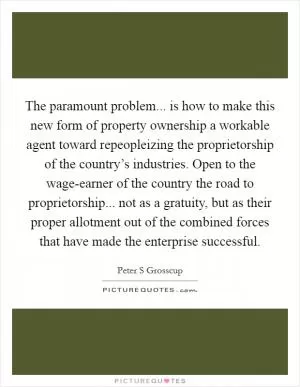 The paramount problem... is how to make this new form of property ownership a workable agent toward repeopleizing the proprietorship of the country’s industries. Open to the wage-earner of the country the road to proprietorship... not as a gratuity, but as their proper allotment out of the combined forces that have made the enterprise successful Picture Quote #1