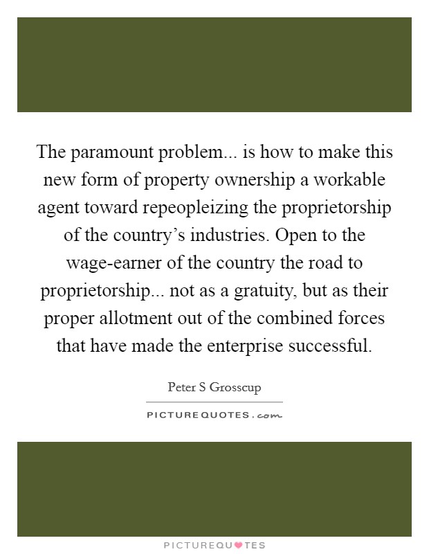 The paramount problem... is how to make this new form of property ownership a workable agent toward repeopleizing the proprietorship of the country's industries. Open to the wage-earner of the country the road to proprietorship... not as a gratuity, but as their proper allotment out of the combined forces that have made the enterprise successful Picture Quote #1