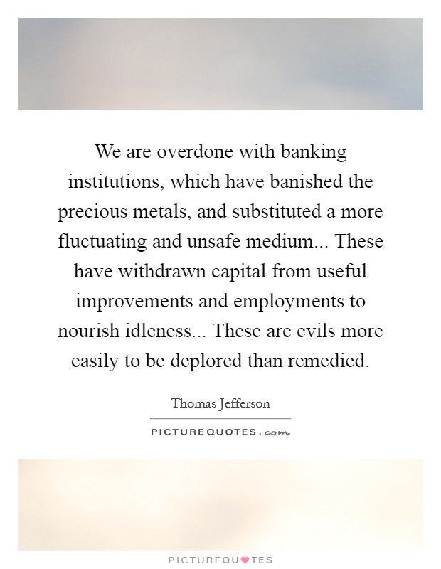 We are overdone with banking institutions, which have banished the precious metals, and substituted a more fluctuating and unsafe medium... These have withdrawn capital from useful improvements and employments to nourish idleness... These are evils more easily to be deplored than remedied Picture Quote #1