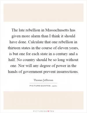 The late rebellion in Massachusetts has given more alarm than I think it should have done. Calculate that one rebellion in thirteen states in the course of eleven years, is but one for each state in a century and a half. No country should be so long without one. Nor will any degree of power in the hands of government prevent insurrections Picture Quote #1