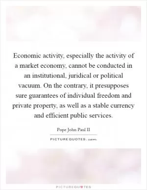 Economic activity, especially the activity of a market economy, cannot be conducted in an institutional, juridical or political vacuum. On the contrary, it presupposes sure guarantees of individual freedom and private property, as well as a stable currency and efficient public services Picture Quote #1