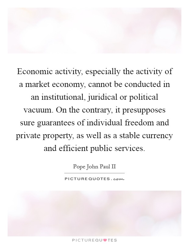 Economic activity, especially the activity of a market economy, cannot be conducted in an institutional, juridical or political vacuum. On the contrary, it presupposes sure guarantees of individual freedom and private property, as well as a stable currency and efficient public services Picture Quote #1