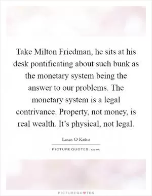 Take Milton Friedman, he sits at his desk pontificating about such bunk as the monetary system being the answer to our problems. The monetary system is a legal contrivance. Property, not money, is real wealth. It’s physical, not legal Picture Quote #1
