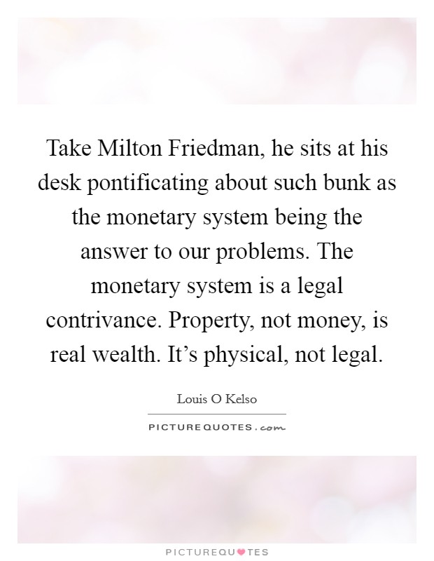 Take Milton Friedman, he sits at his desk pontificating about such bunk as the monetary system being the answer to our problems. The monetary system is a legal contrivance. Property, not money, is real wealth. It's physical, not legal Picture Quote #1